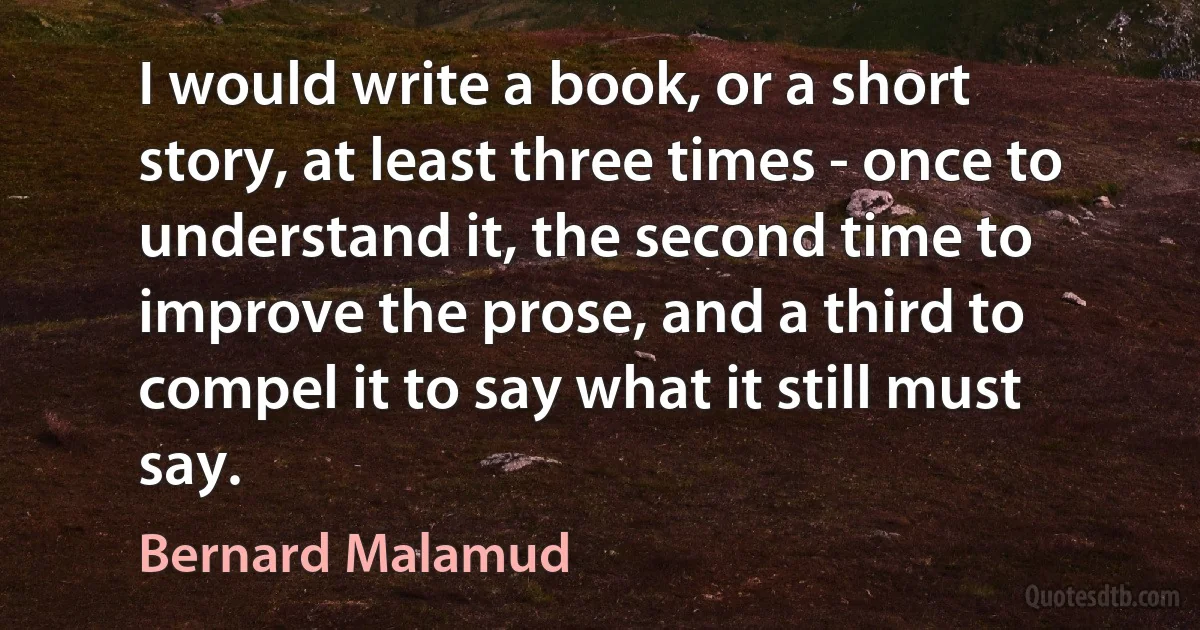 I would write a book, or a short story, at least three times - once to understand it, the second time to improve the prose, and a third to compel it to say what it still must say. (Bernard Malamud)