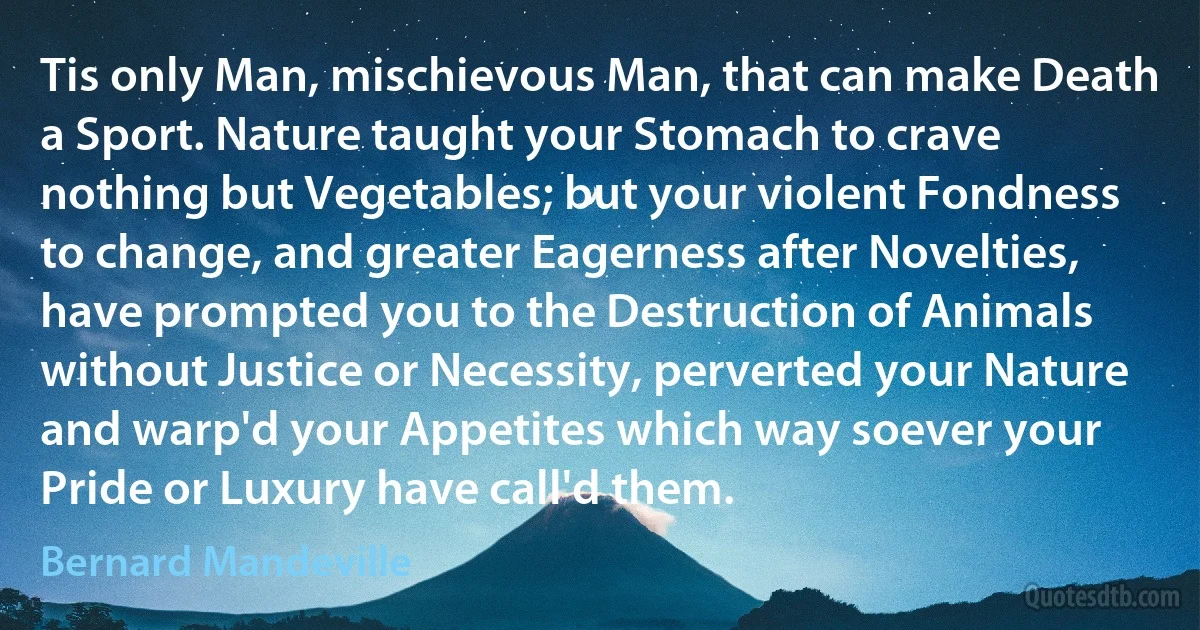 Tis only Man, mischievous Man, that can make Death a Sport. Nature taught your Stomach to crave nothing but Vegetables; but your violent Fondness to change, and greater Eagerness after Novelties, have prompted you to the Destruction of Animals without Justice or Necessity, perverted your Nature and warp'd your Appetites which way soever your Pride or Luxury have call'd them. (Bernard Mandeville)