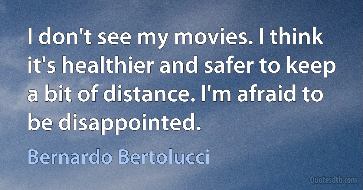 I don't see my movies. I think it's healthier and safer to keep a bit of distance. I'm afraid to be disappointed. (Bernardo Bertolucci)