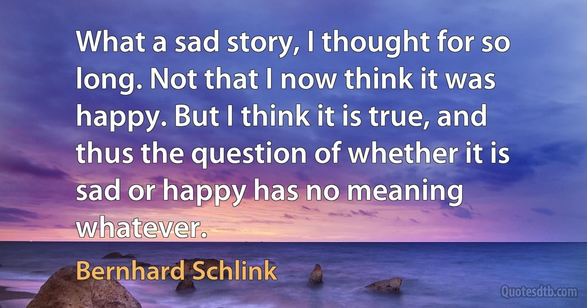 What a sad story, I thought for so long. Not that I now think it was happy. But I think it is true, and thus the question of whether it is sad or happy has no meaning whatever. (Bernhard Schlink)