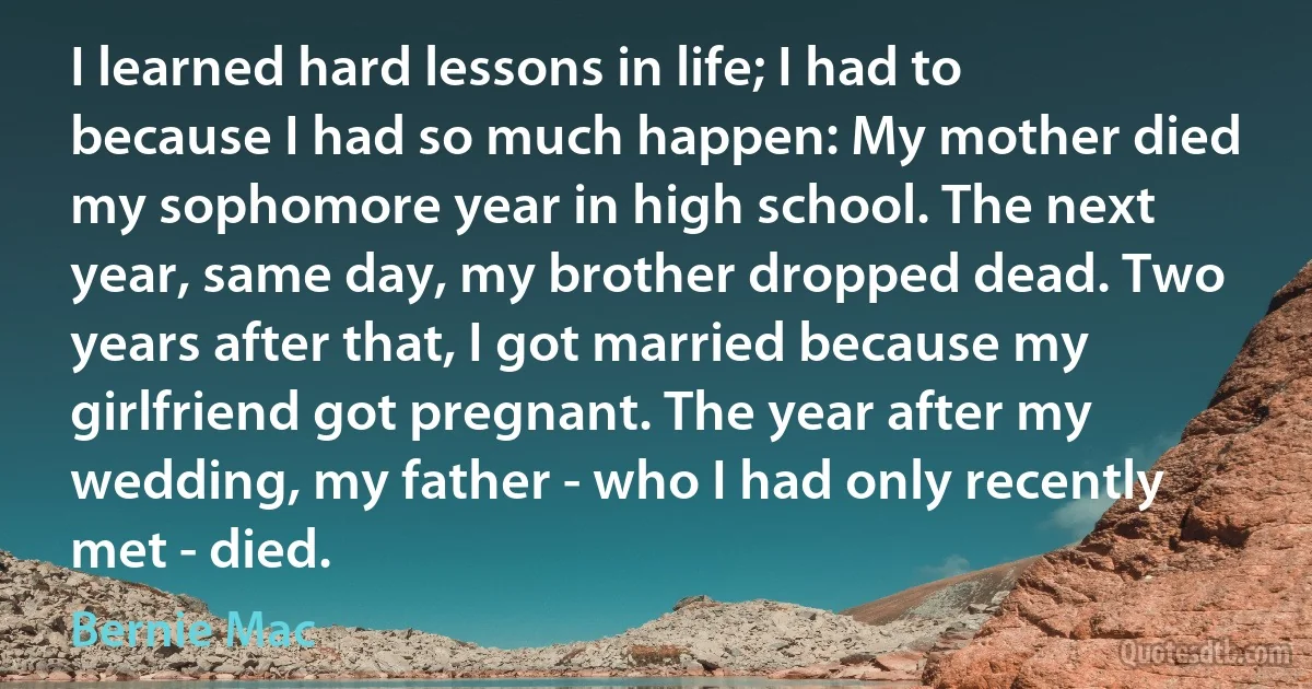 I learned hard lessons in life; I had to because I had so much happen: My mother died my sophomore year in high school. The next year, same day, my brother dropped dead. Two years after that, I got married because my girlfriend got pregnant. The year after my wedding, my father - who I had only recently met - died. (Bernie Mac)