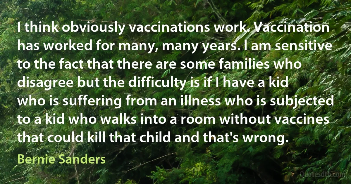 I think obviously vaccinations work. Vaccination has worked for many, many years. I am sensitive to the fact that there are some families who disagree but the difficulty is if I have a kid who is suffering from an illness who is subjected to a kid who walks into a room without vaccines that could kill that child and that's wrong. (Bernie Sanders)