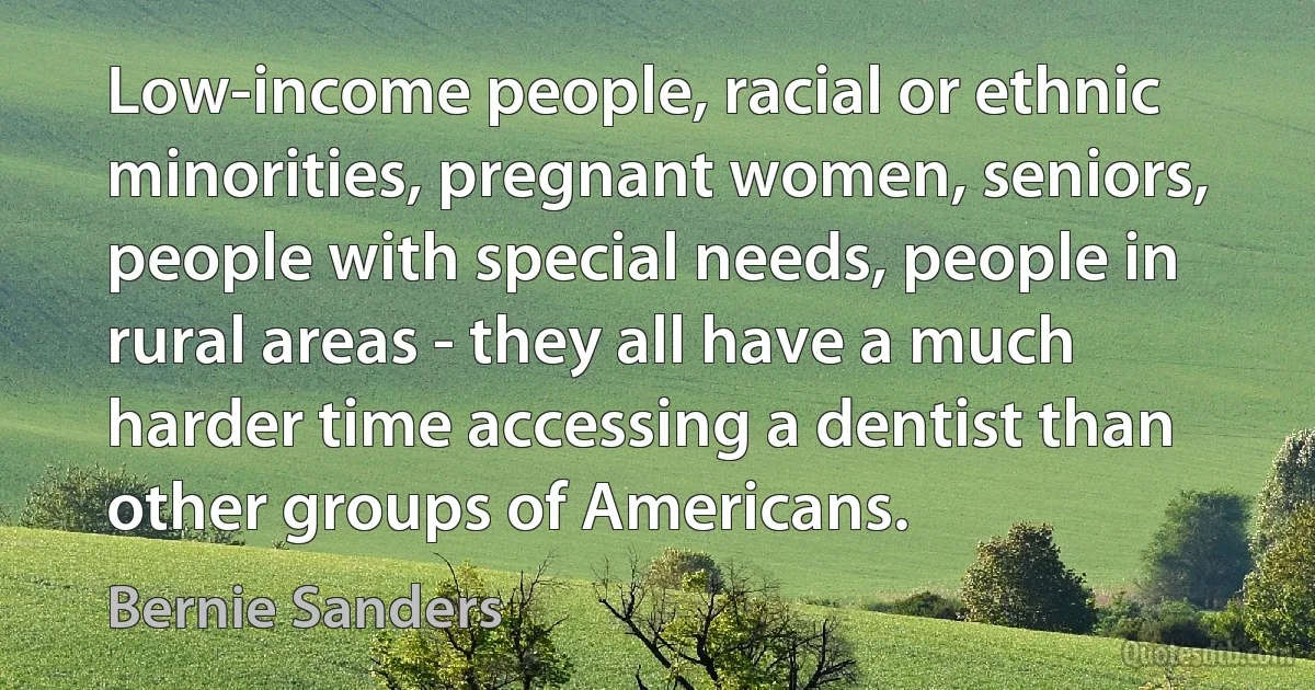 Low-income people, racial or ethnic minorities, pregnant women, seniors, people with special needs, people in rural areas - they all have a much harder time accessing a dentist than other groups of Americans. (Bernie Sanders)