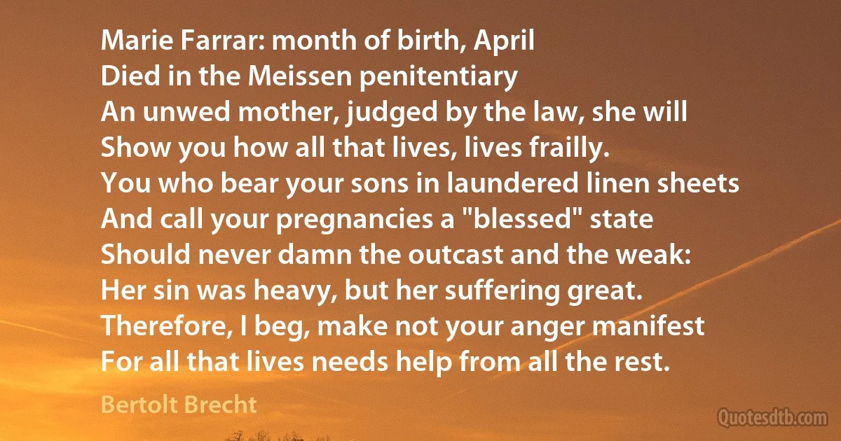 Marie Farrar: month of birth, April
Died in the Meissen penitentiary
An unwed mother, judged by the law, she will
Show you how all that lives, lives frailly.
You who bear your sons in laundered linen sheets
And call your pregnancies a "blessed" state
Should never damn the outcast and the weak:
Her sin was heavy, but her suffering great.
Therefore, I beg, make not your anger manifest
For all that lives needs help from all the rest. (Bertolt Brecht)