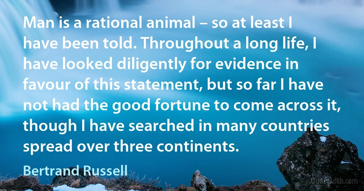 Man is a rational animal – so at least I have been told. Throughout a long life, I have looked diligently for evidence in favour of this statement, but so far I have not had the good fortune to come across it, though I have searched in many countries spread over three continents. (Bertrand Russell)