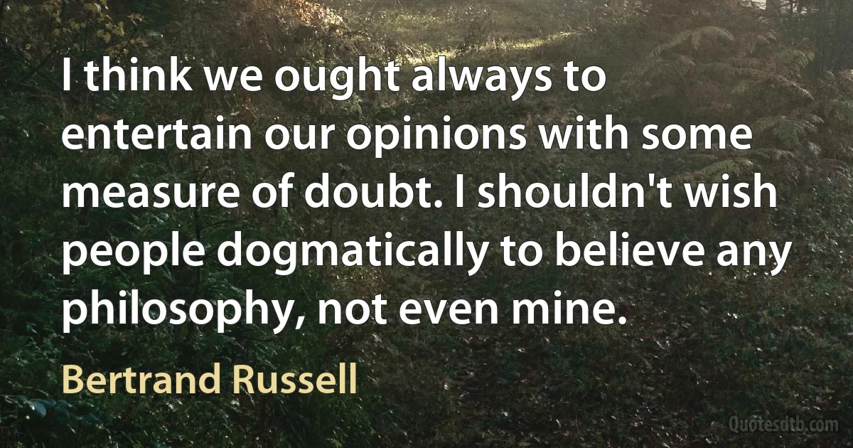 I think we ought always to entertain our opinions with some measure of doubt. I shouldn't wish people dogmatically to believe any philosophy, not even mine. (Bertrand Russell)