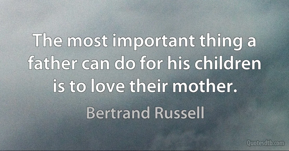 The most important thing a father can do for his children is to love their mother. (Bertrand Russell)