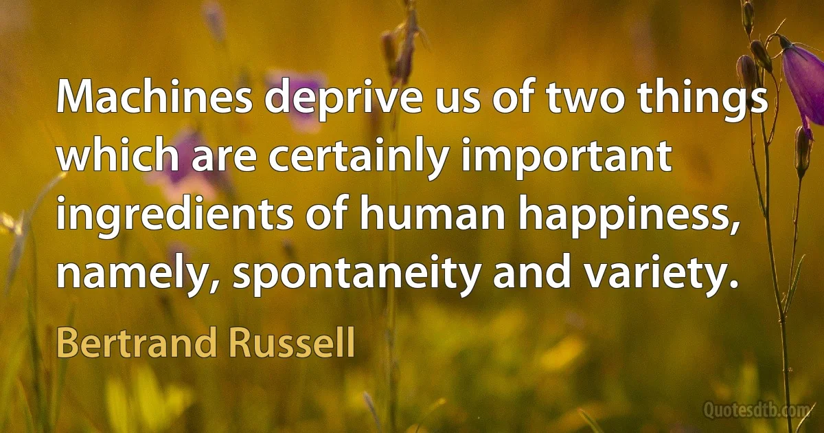 Machines deprive us of two things which are certainly important ingredients of human happiness, namely, spontaneity and variety. (Bertrand Russell)