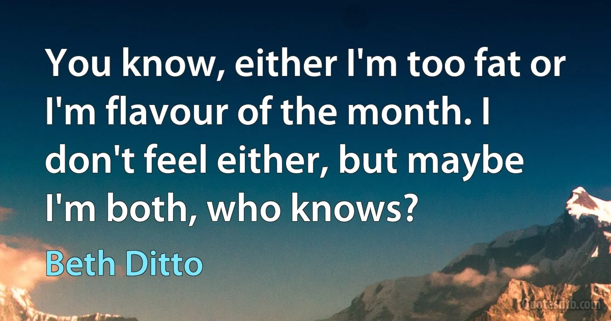 You know, either I'm too fat or I'm flavour of the month. I don't feel either, but maybe I'm both, who knows? (Beth Ditto)