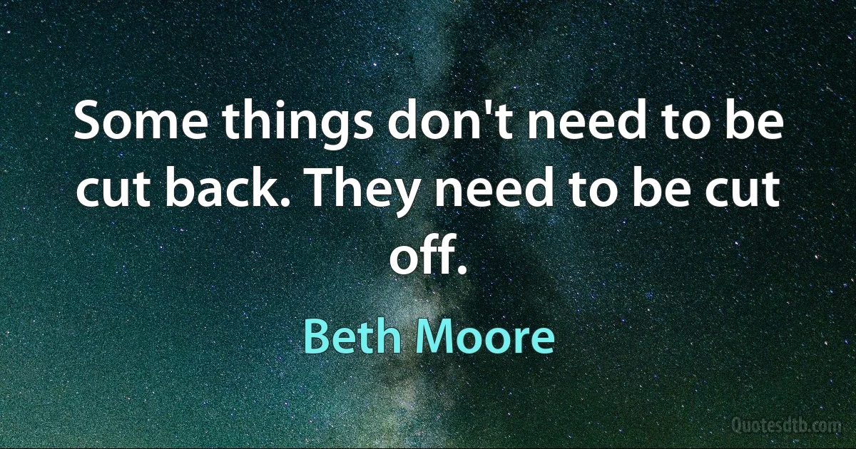 Some things don't need to be cut back. They need to be cut off. (Beth Moore)