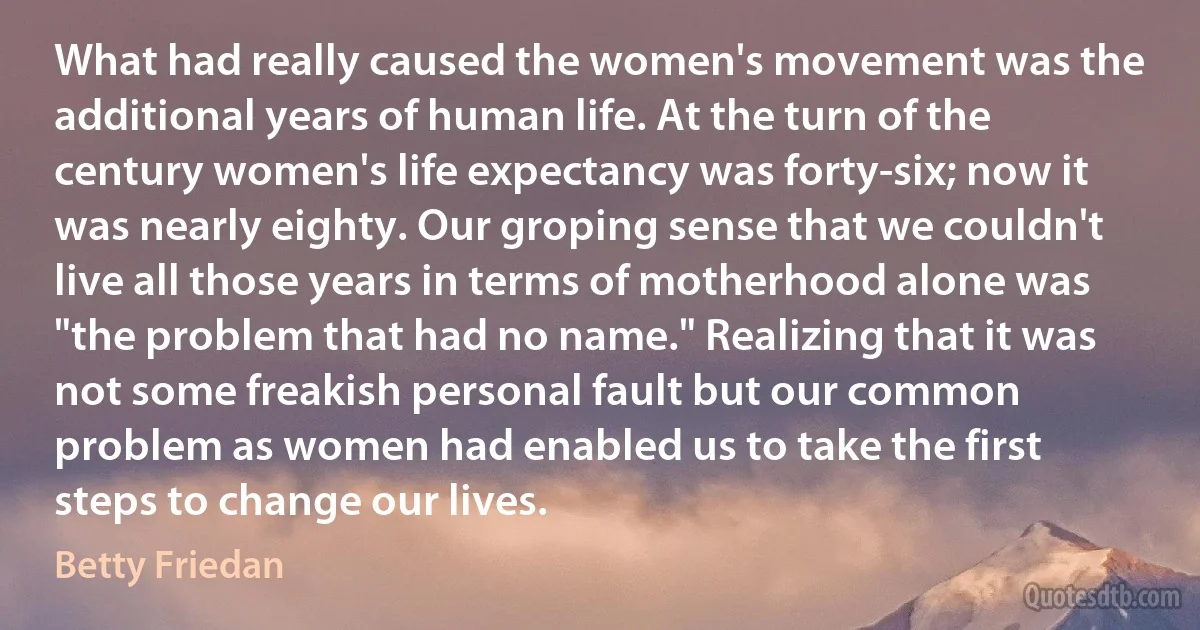 What had really caused the women's movement was the additional years of human life. At the turn of the century women's life expectancy was forty-six; now it was nearly eighty. Our groping sense that we couldn't live all those years in terms of motherhood alone was "the problem that had no name." Realizing that it was not some freakish personal fault but our common problem as women had enabled us to take the first steps to change our lives. (Betty Friedan)