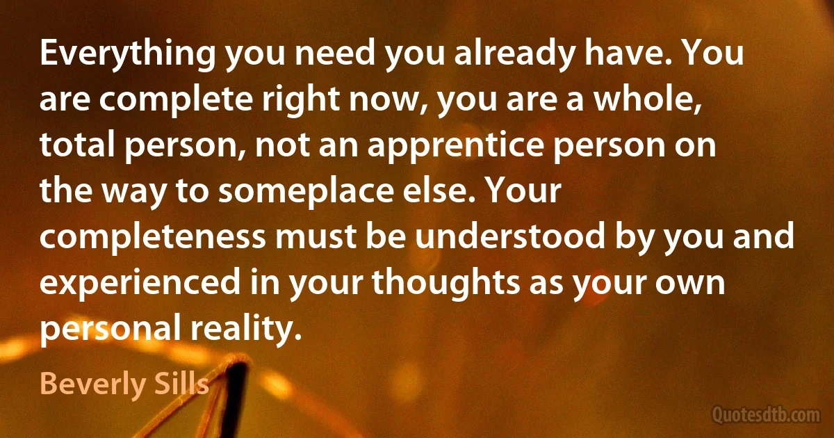 Everything you need you already have. You are complete right now, you are a whole, total person, not an apprentice person on the way to someplace else. Your completeness must be understood by you and experienced in your thoughts as your own personal reality. (Beverly Sills)