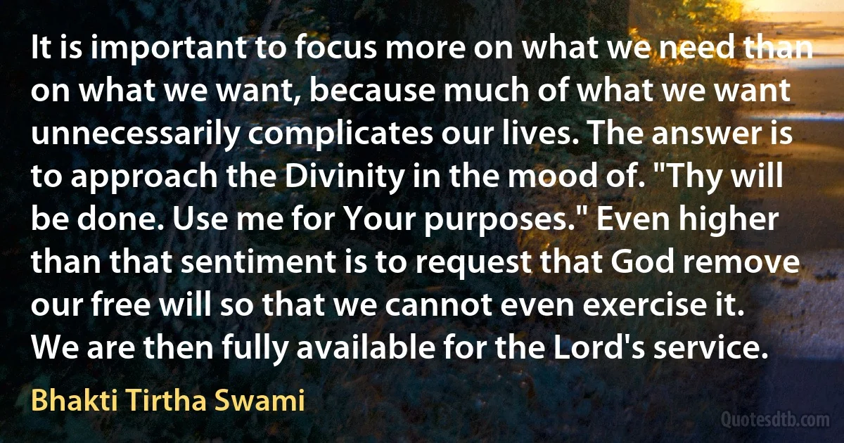 It is important to focus more on what we need than on what we want, because much of what we want unnecessarily complicates our lives. The answer is to approach the Divinity in the mood of. "Thy will be done. Use me for Your purposes." Even higher than that sentiment is to request that God remove our free will so that we cannot even exercise it. We are then fully available for the Lord's service. (Bhakti Tirtha Swami)