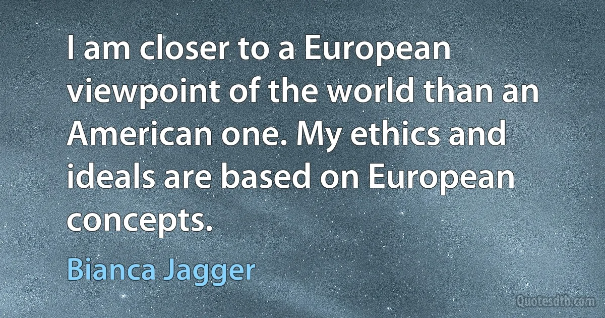 I am closer to a European viewpoint of the world than an American one. My ethics and ideals are based on European concepts. (Bianca Jagger)