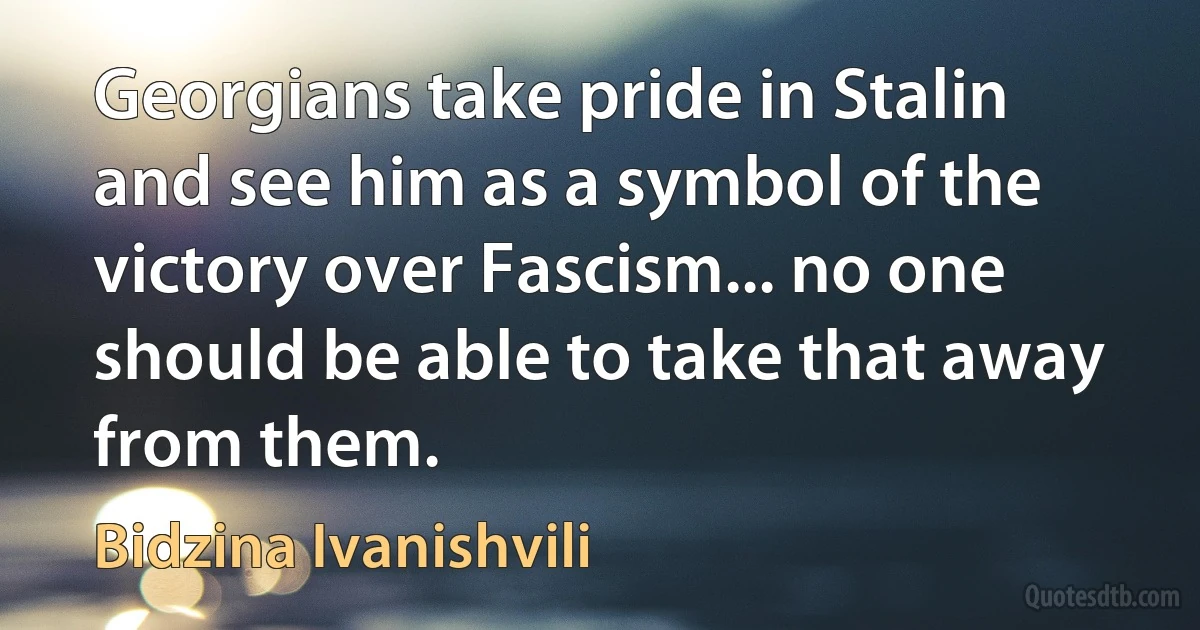 Georgians take pride in Stalin and see him as a symbol of the victory over Fascism... no one should be able to take that away from them. (Bidzina Ivanishvili)