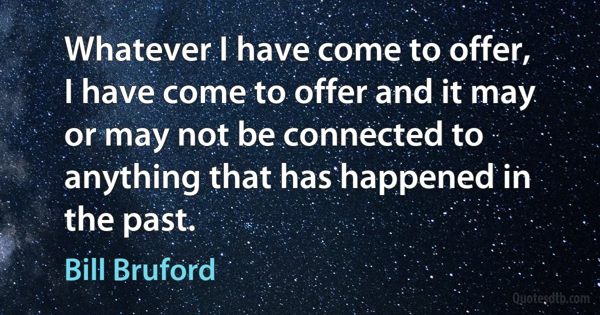 Whatever I have come to offer, I have come to offer and it may or may not be connected to anything that has happened in the past. (Bill Bruford)