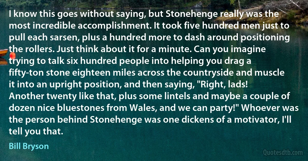 I know this goes without saying, but Stonehenge really was the most incredible accomplishment. It took five hundred men just to pull each sarsen, plus a hundred more to dash around positioning the rollers. Just think about it for a minute. Can you imagine trying to talk six hundred people into helping you drag a fifty-ton stone eighteen miles across the countryside and muscle it into an upright position, and then saying, "Right, lads! Another twenty like that, plus some lintels and maybe a couple of dozen nice bluestones from Wales, and we can party!" Whoever was the person behind Stonehenge was one dickens of a motivator, I'll tell you that. (Bill Bryson)