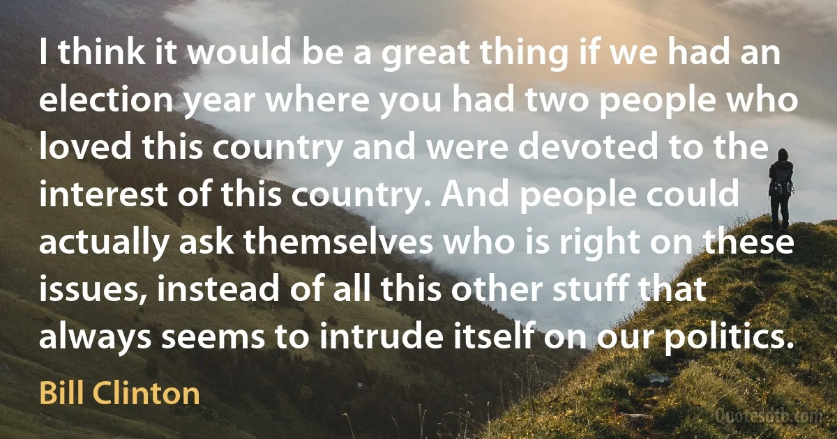 I think it would be a great thing if we had an election year where you had two people who loved this country and were devoted to the interest of this country. And people could actually ask themselves who is right on these issues, instead of all this other stuff that always seems to intrude itself on our politics. (Bill Clinton)