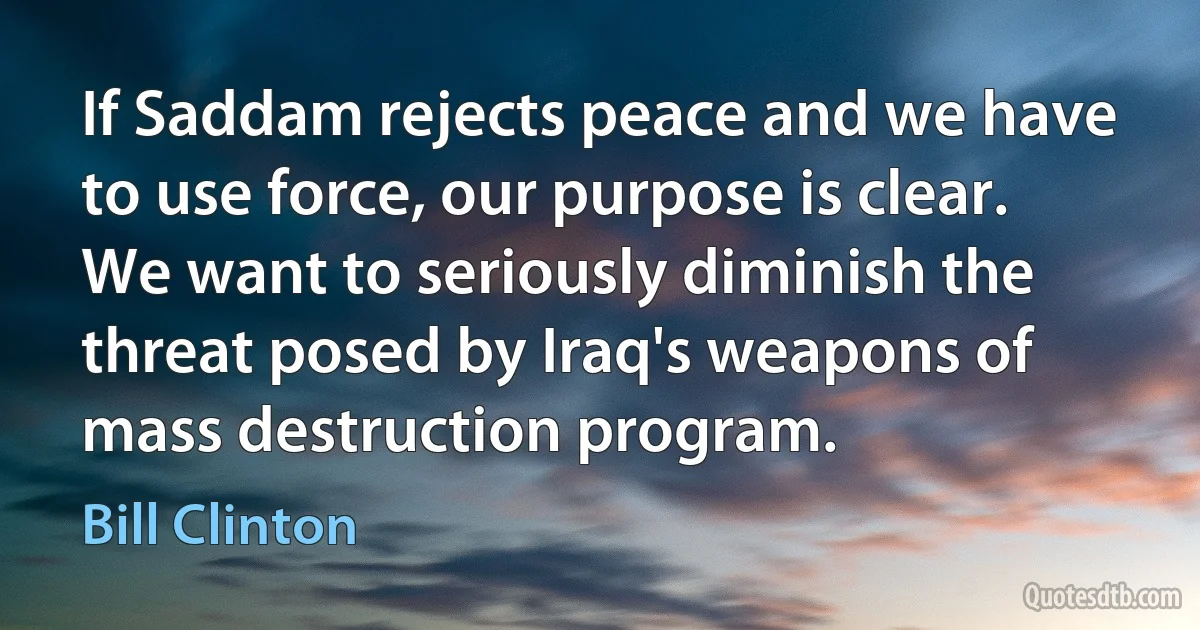 If Saddam rejects peace and we have to use force, our purpose is clear. We want to seriously diminish the threat posed by Iraq's weapons of mass destruction program. (Bill Clinton)