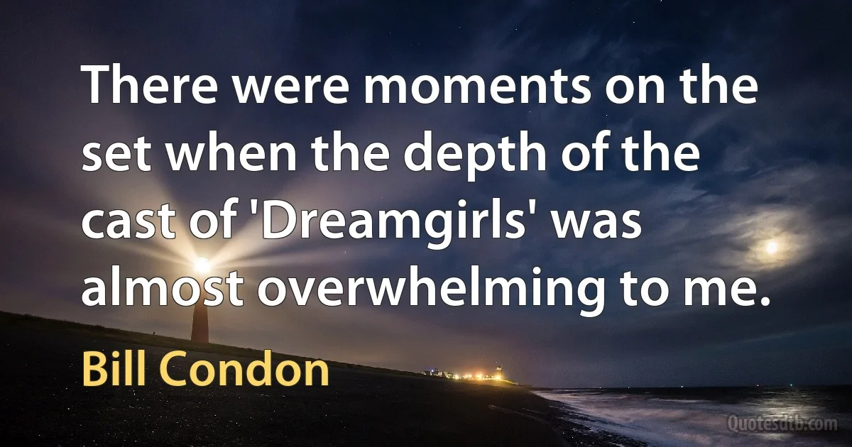 There were moments on the set when the depth of the cast of 'Dreamgirls' was almost overwhelming to me. (Bill Condon)