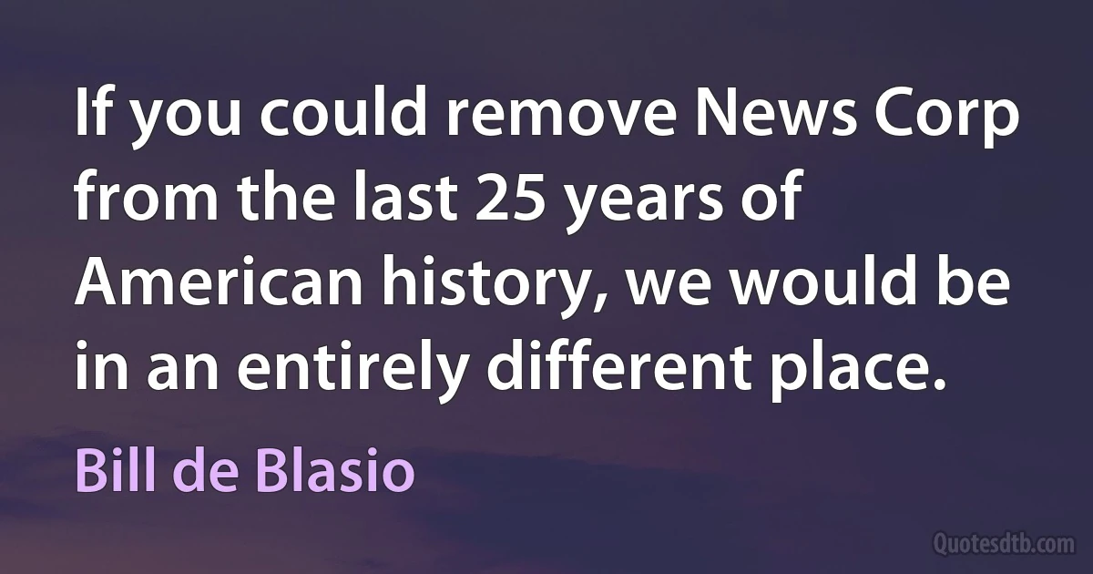 If you could remove News Corp from the last 25 years of American history, we would be in an entirely different place. (Bill de Blasio)