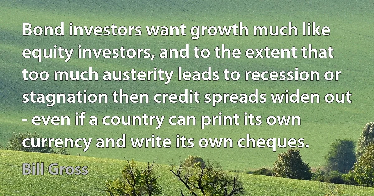 Bond investors want growth much like equity investors, and to the extent that too much austerity leads to recession or stagnation then credit spreads widen out - even if a country can print its own currency and write its own cheques. (Bill Gross)