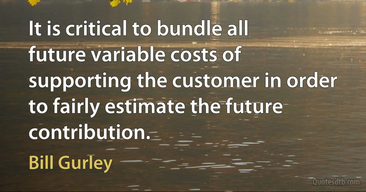 It is critical to bundle all future variable costs of supporting the customer in order to fairly estimate the future contribution. (Bill Gurley)