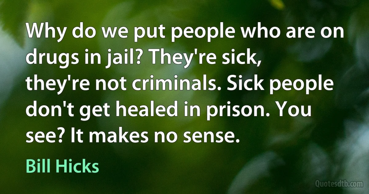 Why do we put people who are on drugs in jail? They're sick, they're not criminals. Sick people don't get healed in prison. You see? It makes no sense. (Bill Hicks)