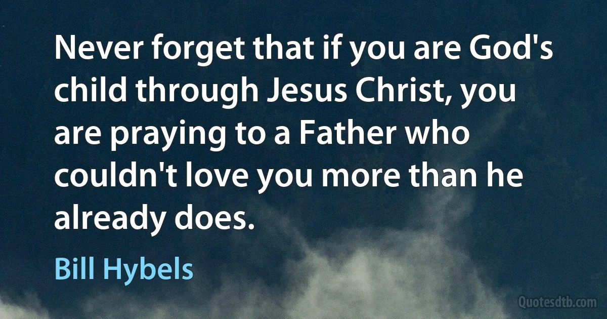 Never forget that if you are God's child through Jesus Christ, you are praying to a Father who couldn't love you more than he already does. (Bill Hybels)