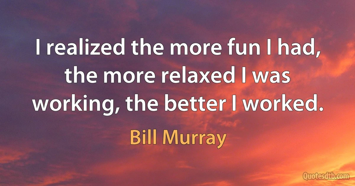 I realized the more fun I had, the more relaxed I was working, the better I worked. (Bill Murray)