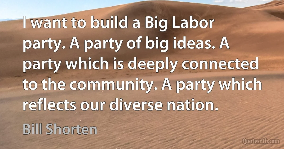 I want to build a Big Labor party. A party of big ideas. A party which is deeply connected to the community. A party which reflects our diverse nation. (Bill Shorten)