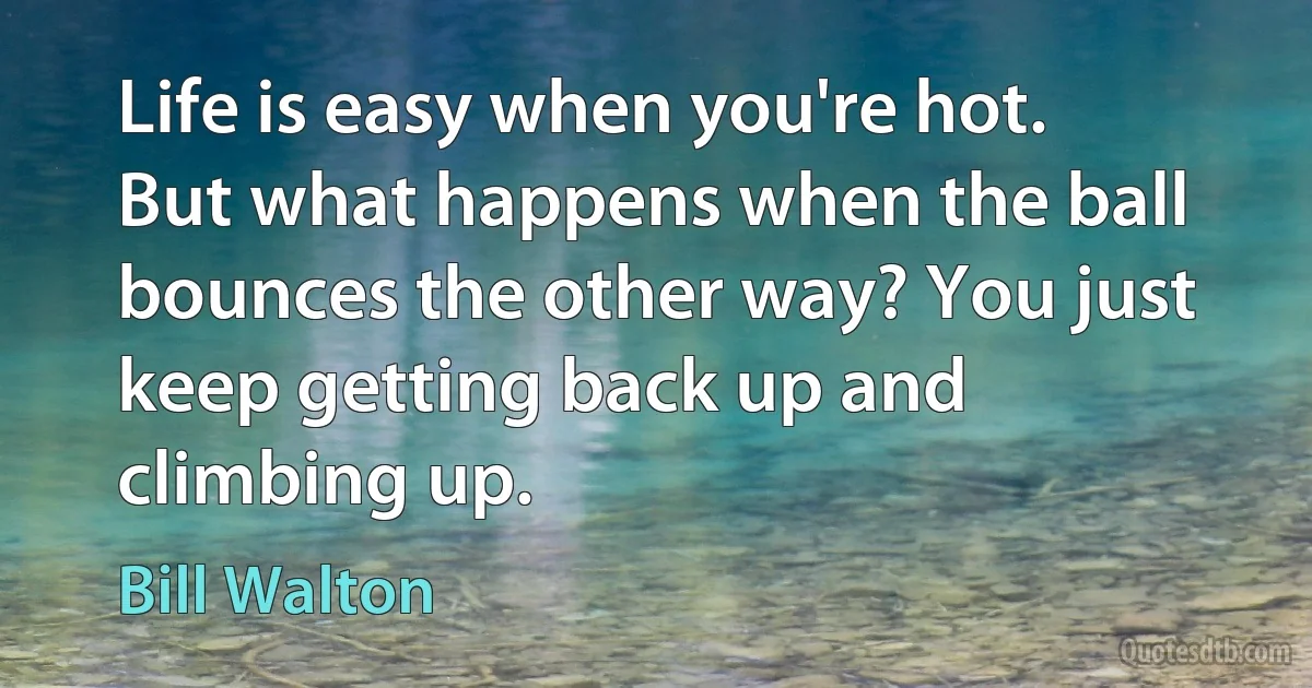 Life is easy when you're hot. But what happens when the ball bounces the other way? You just keep getting back up and climbing up. (Bill Walton)