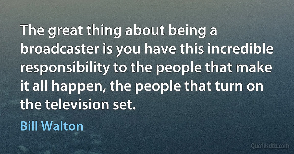 The great thing about being a broadcaster is you have this incredible responsibility to the people that make it all happen, the people that turn on the television set. (Bill Walton)