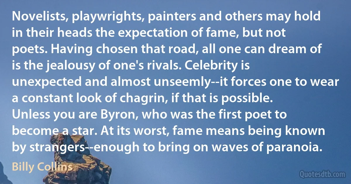 Novelists, playwrights, painters and others may hold in their heads the expectation of fame, but not poets. Having chosen that road, all one can dream of is the jealousy of one's rivals. Celebrity is unexpected and almost unseemly--it forces one to wear a constant look of chagrin, if that is possible. Unless you are Byron, who was the first poet to become a star. At its worst, fame means being known by strangers--enough to bring on waves of paranoia. (Billy Collins)