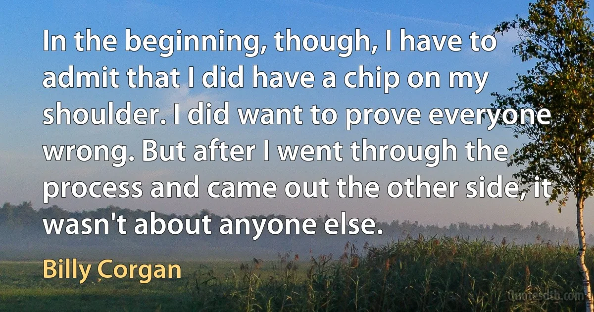 In the beginning, though, I have to admit that I did have a chip on my shoulder. I did want to prove everyone wrong. But after I went through the process and came out the other side, it wasn't about anyone else. (Billy Corgan)