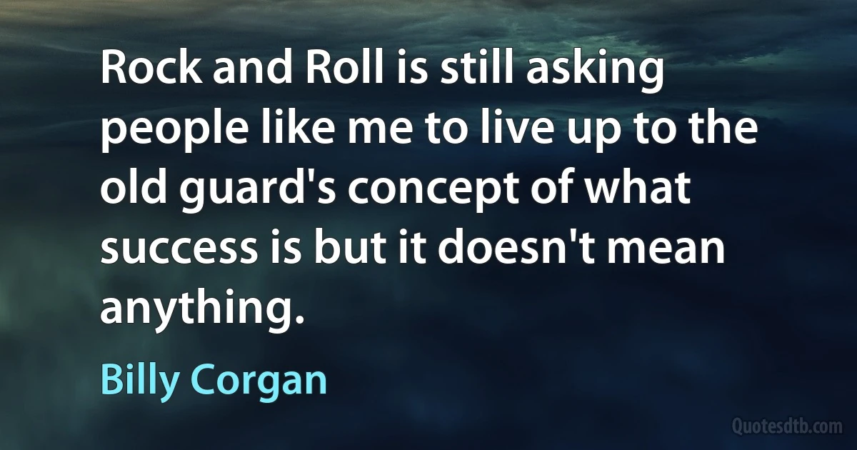 Rock and Roll is still asking people like me to live up to the old guard's concept of what success is but it doesn't mean anything. (Billy Corgan)