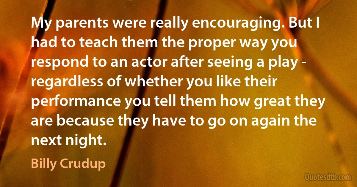 My parents were really encouraging. But I had to teach them the proper way you respond to an actor after seeing a play - regardless of whether you like their performance you tell them how great they are because they have to go on again the next night. (Billy Crudup)