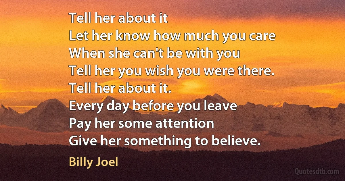 Tell her about it
Let her know how much you care
When she can't be with you
Tell her you wish you were there.
Tell her about it.
Every day before you leave
Pay her some attention
Give her something to believe. (Billy Joel)