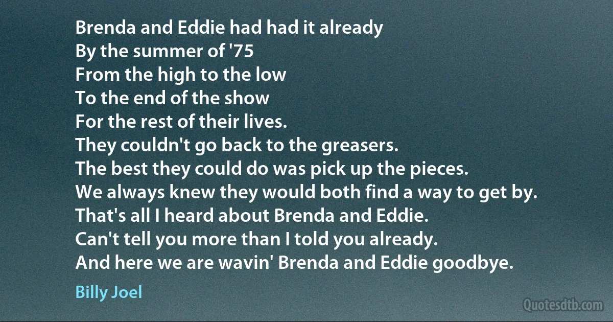 Brenda and Eddie had had it already
By the summer of '75
From the high to the low
To the end of the show
For the rest of their lives.
They couldn't go back to the greasers.
The best they could do was pick up the pieces.
We always knew they would both find a way to get by.
That's all I heard about Brenda and Eddie.
Can't tell you more than I told you already.
And here we are wavin' Brenda and Eddie goodbye. (Billy Joel)