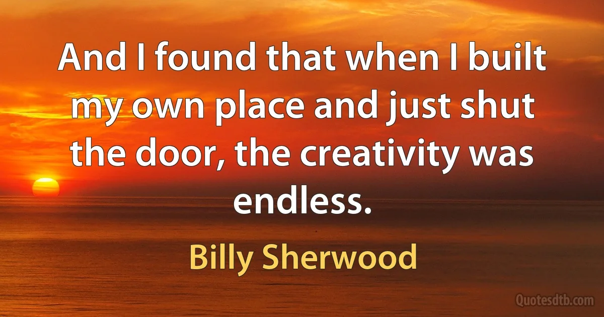 And I found that when I built my own place and just shut the door, the creativity was endless. (Billy Sherwood)