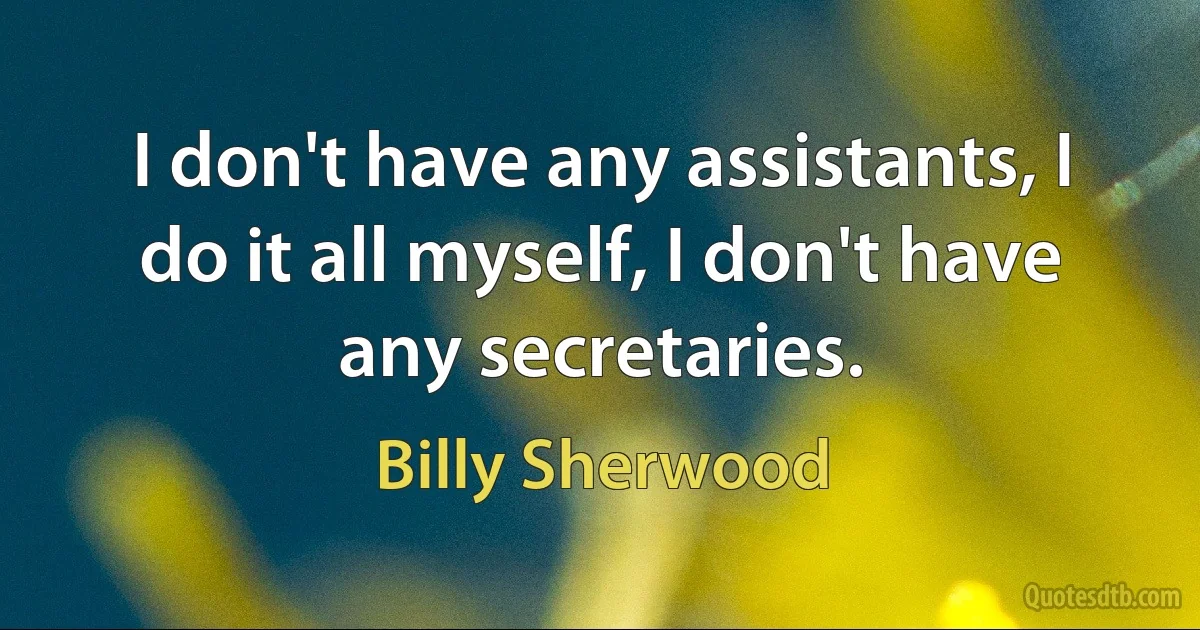 I don't have any assistants, I do it all myself, I don't have any secretaries. (Billy Sherwood)