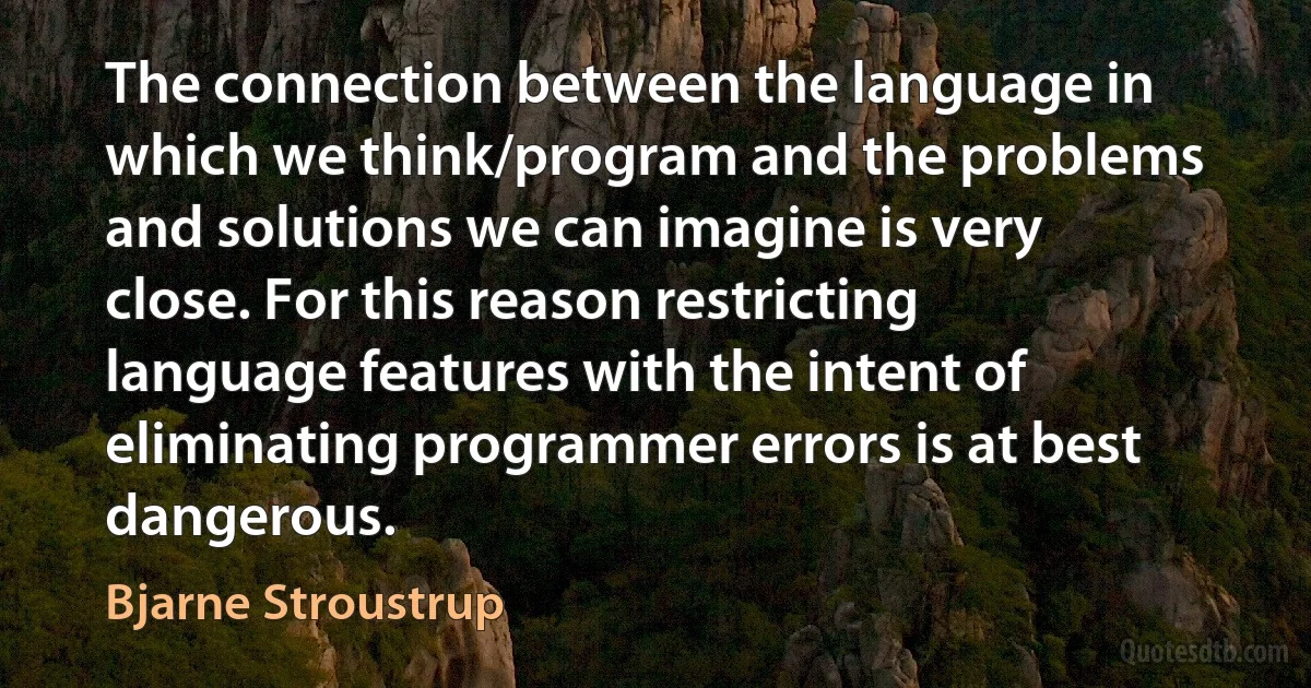 The connection between the language in which we think/program and the problems and solutions we can imagine is very close. For this reason restricting language features with the intent of eliminating programmer errors is at best dangerous. (Bjarne Stroustrup)