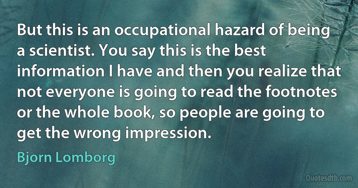 But this is an occupational hazard of being a scientist. You say this is the best information I have and then you realize that not everyone is going to read the footnotes or the whole book, so people are going to get the wrong impression. (Bjorn Lomborg)