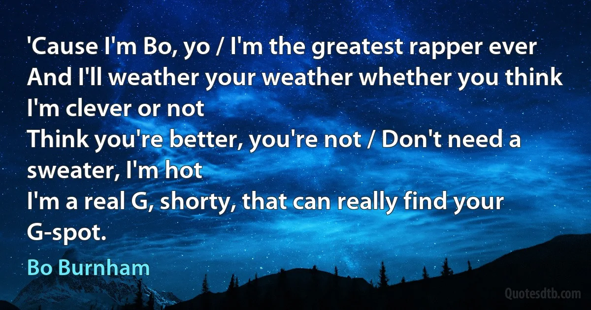 'Cause I'm Bo, yo / I'm the greatest rapper ever
And I'll weather your weather whether you think I'm clever or not
Think you're better, you're not / Don't need a sweater, I'm hot
I'm a real G, shorty, that can really find your G-spot. (Bo Burnham)