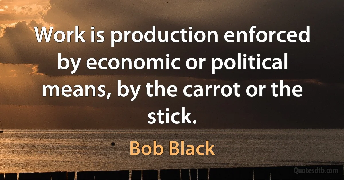 Work is production enforced by economic or political means, by the carrot or the stick. (Bob Black)