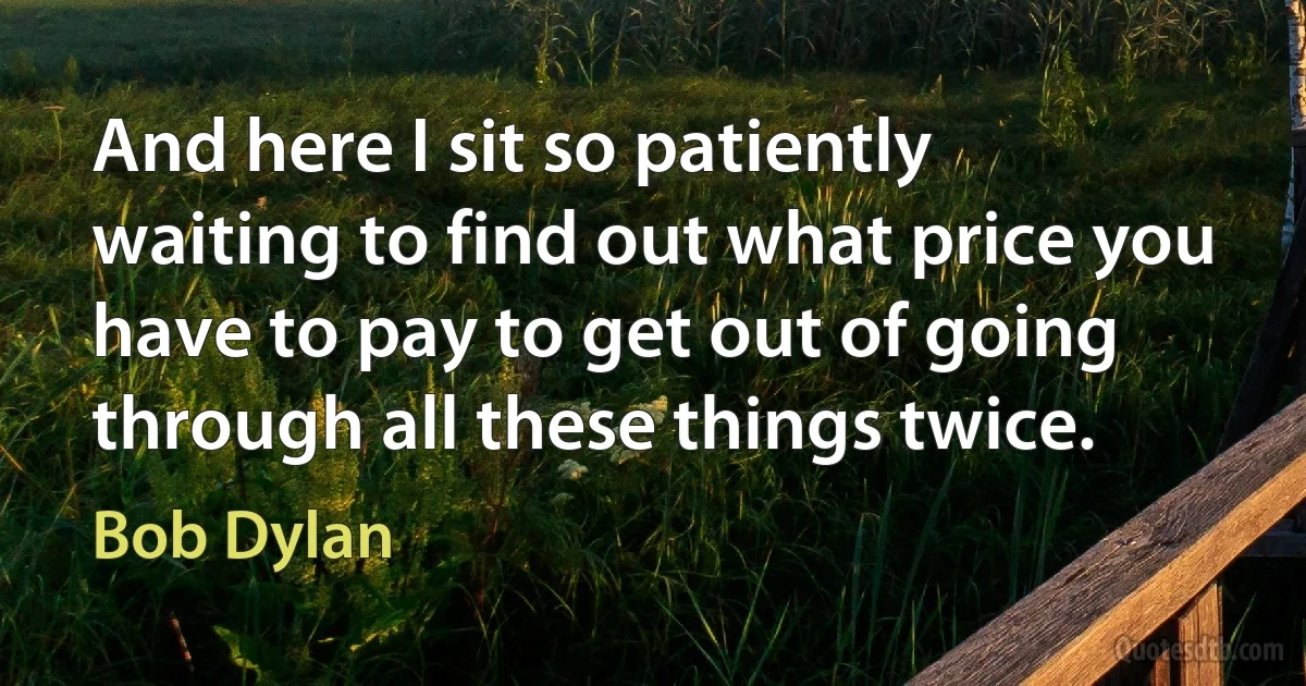 And here I sit so patiently waiting to find out what price you have to pay to get out of going through all these things twice. (Bob Dylan)