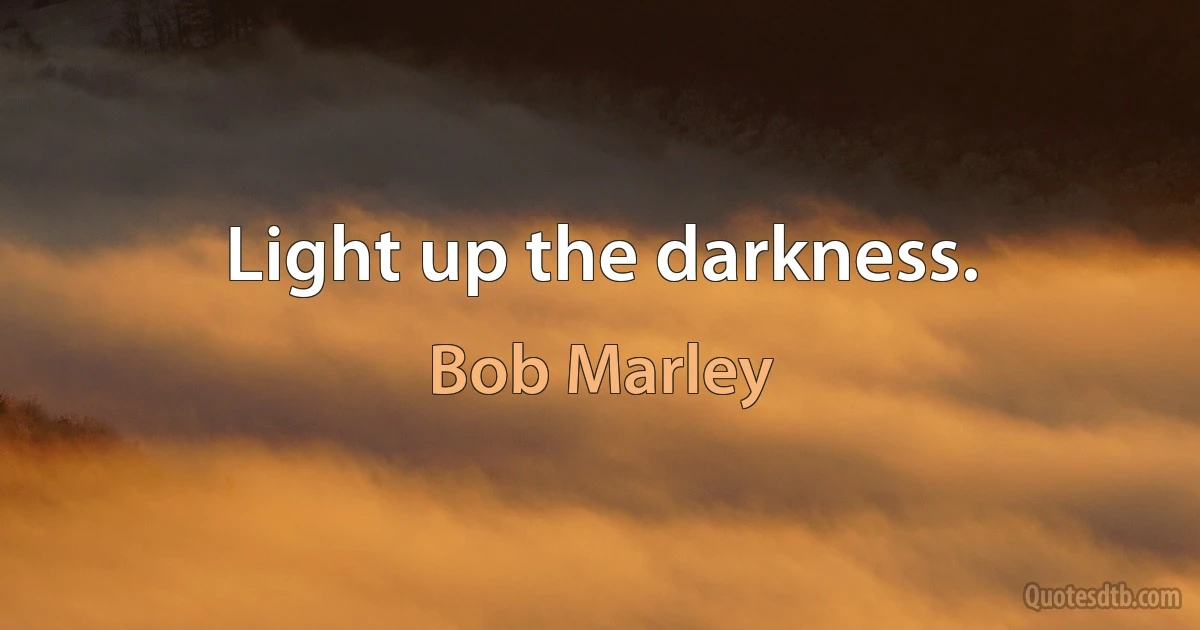 Light up the darkness. (Bob Marley)