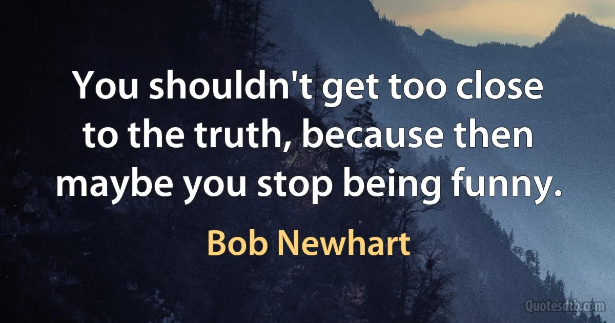 You shouldn't get too close to the truth, because then maybe you stop being funny. (Bob Newhart)