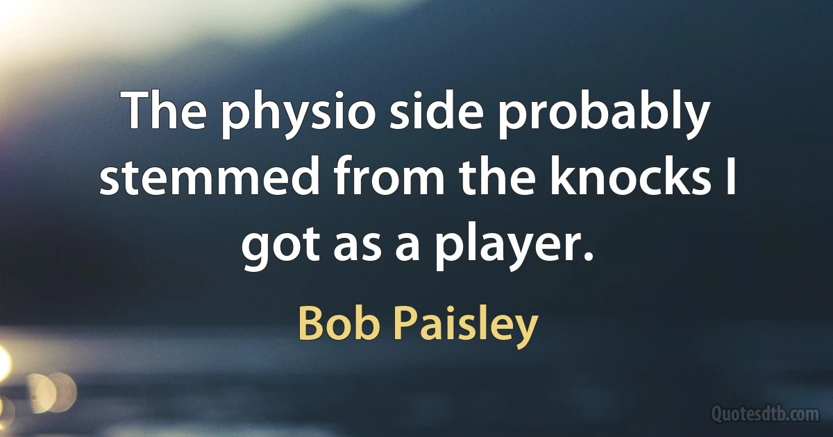 The physio side probably stemmed from the knocks I got as a player. (Bob Paisley)