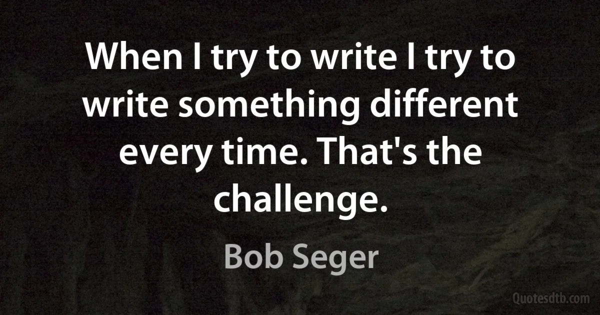 When I try to write I try to write something different every time. That's the challenge. (Bob Seger)